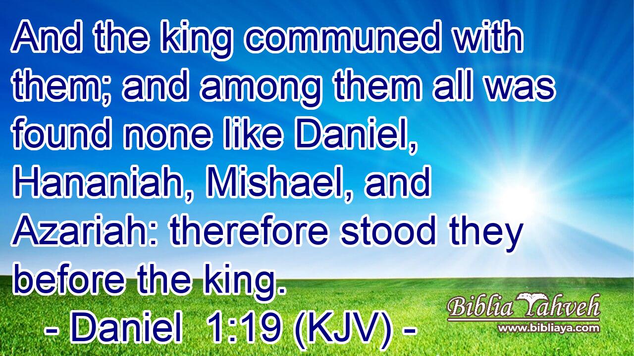 And the king communed with them; and among them all was found none like Daniel, Hananiah, Mishael, and Azariah: therefore stood they before the king.