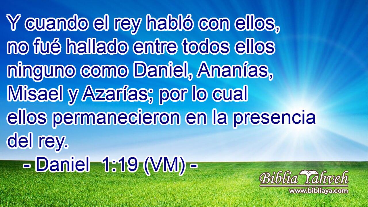  Y cuando el rey habló con ellos, no fué hallado entre todos ellos ninguno como Daniel, Ananías, Misael y Azarías; por lo cual ellos permanecieron en la presencia del rey. 