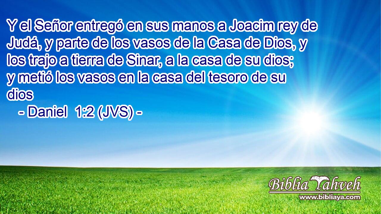 Y el Señor entregó en sus manos a Joacim rey de Judá, y parte de los vasos de la Casa de Dios, y los trajo a tierra de Sinar, a la casa de su dios; y metió los vasos en la casa del tesoro de su dios