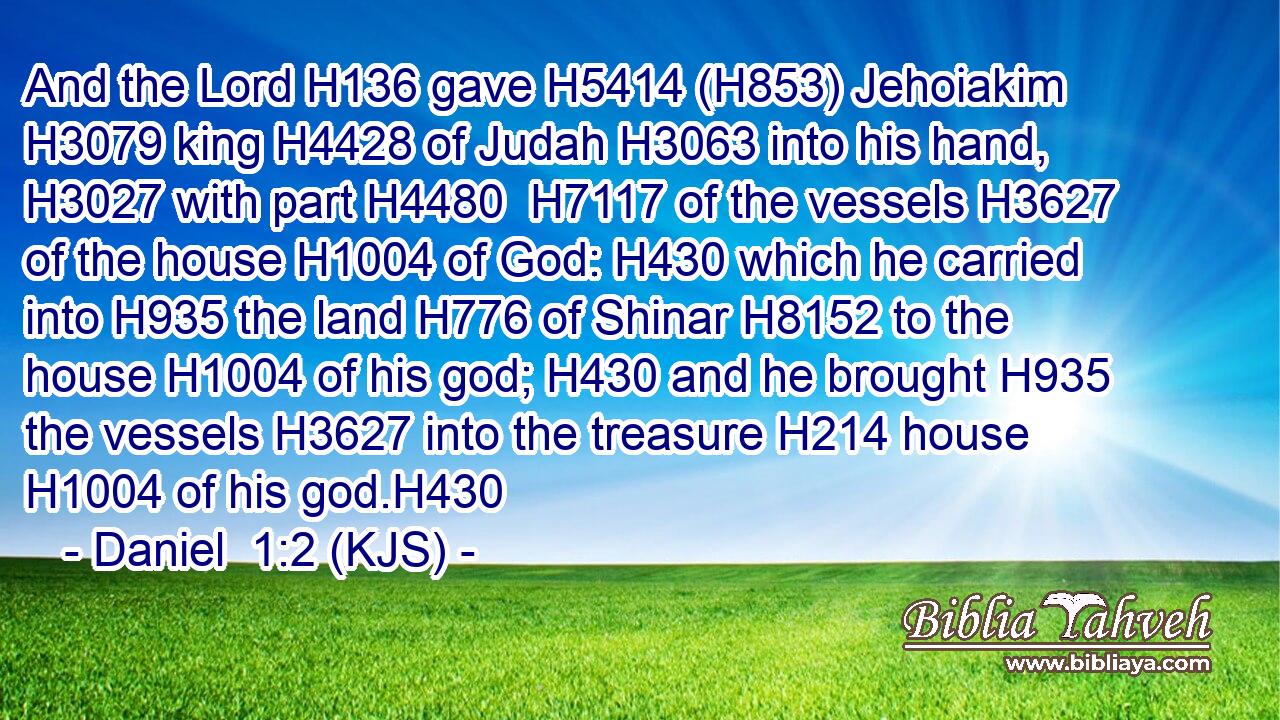 And the Lord H136 gave H5414 (H853) Jehoiakim H3079 king H4428 of Judah H3063 into his hand, H3027 with part H4480  H7117 of the vessels H3627 of the house H1004 of God: H430 which he carried into H935 the land H776 of Shinar H8152 to the house H1004 of his god; H430 and he brought H935 the vessels H3627 into the treasure H214 house H1004 of his god.H430