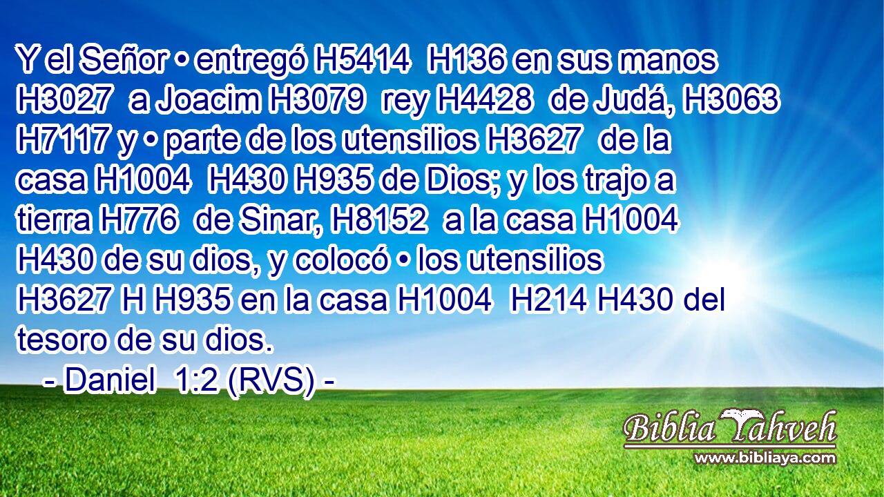 Y el Señor • entregó H5414  H136 en sus manos H3027  a Joacim H3079  rey H4428  de Judá, H3063  H7117 y • parte de los utensilios H3627  de la casa H1004  H430 H935 de Dios; y los trajo a tierra H776  de Sinar, H8152  a la casa H1004  H430 de su dios, y colocó • los utensilios H3627 H H935 en la casa H1004  H214 H430 del tesoro de su dios. 