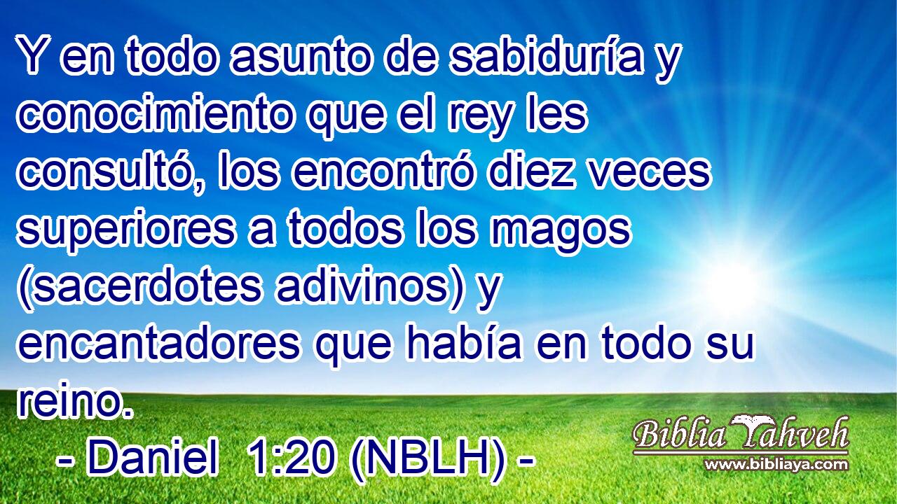  Y en todo asunto de sabiduría y conocimiento que el rey les consultó, los encontró diez veces superiores a todos los magos (sacerdotes adivinos) y encantadores que había en todo su reino. 