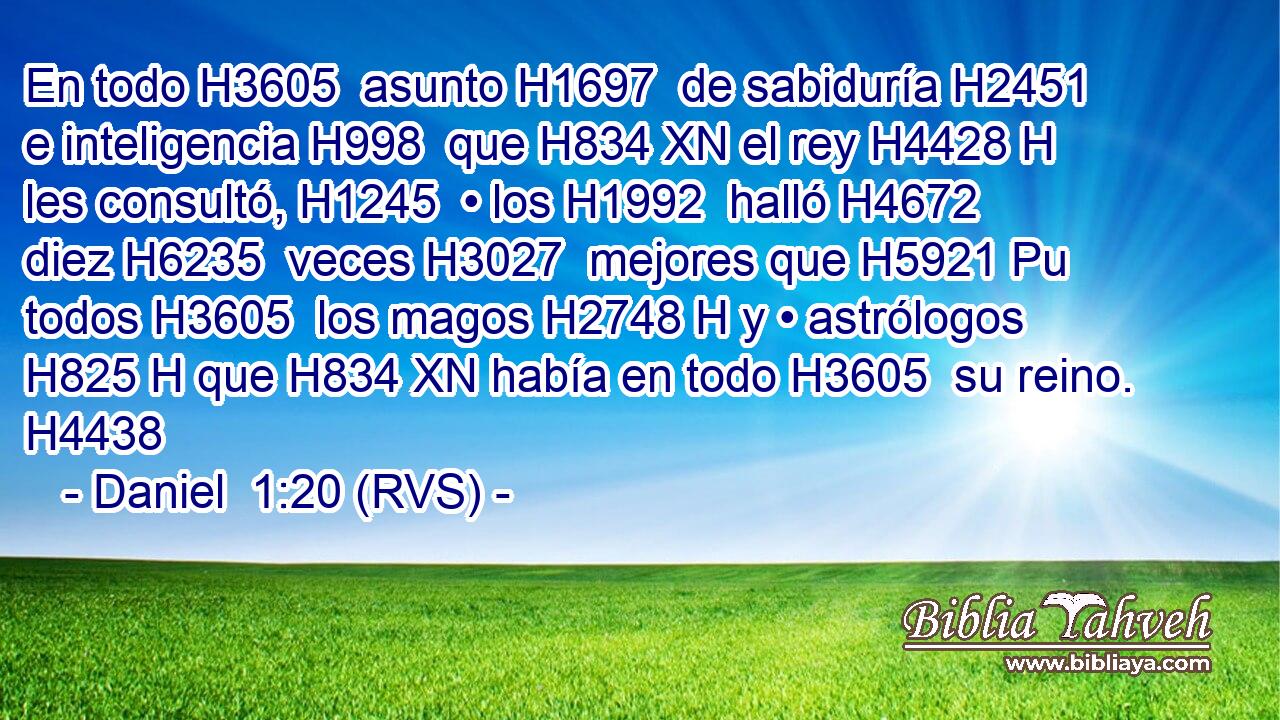 En todo H3605  asunto H1697  de sabiduría H2451  e inteligencia H998  que H834 XN el rey H4428 H les consultó, H1245  • los H1992  halló H4672  diez H6235  veces H3027  mejores que H5921 Pu todos H3605  los magos H2748 H y • astrólogos H825 H que H834 XN había en todo H3605  su reino. H4438  
