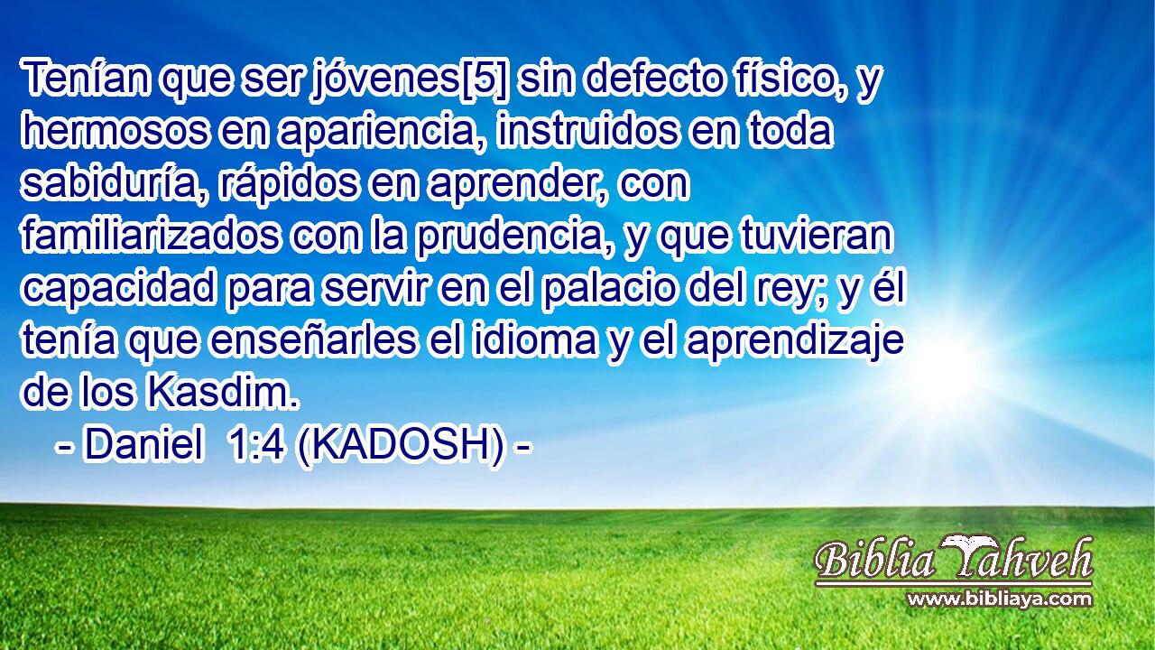  Tenían que ser jóvenes[5] sin defecto físico, y hermosos en apariencia, instruidos en toda sabiduría, rápidos en aprender, con familiarizados con la prudencia, y que tuvieran capacidad para servir en el palacio del rey; y él tenía que enseñarles el idioma y el aprendizaje de los Kasdim. 