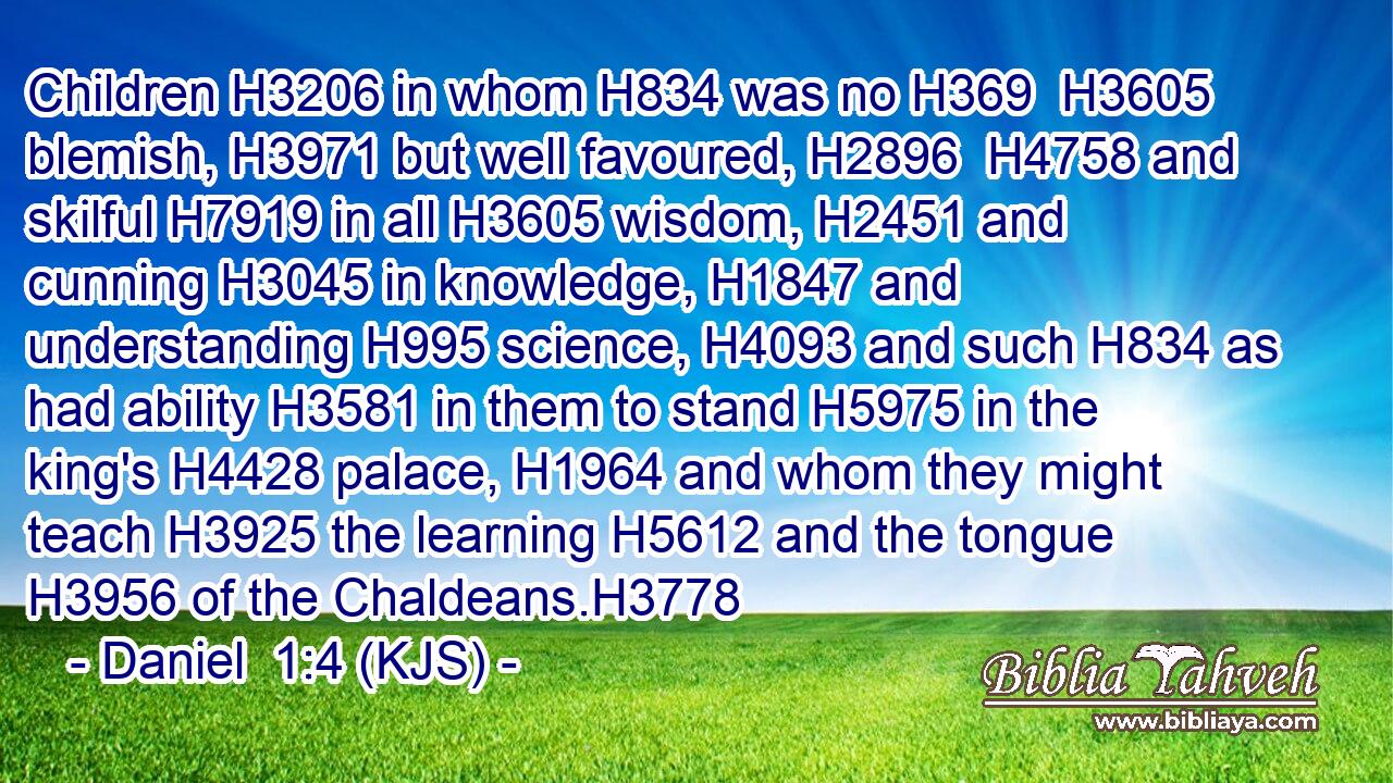Children H3206 in whom H834 was no H369  H3605 blemish, H3971 but well favoured, H2896  H4758 and skilful H7919 in all H3605 wisdom, H2451 and cunning H3045 in knowledge, H1847 and understanding H995 science, H4093 and such H834 as had ability H3581 in them to stand H5975 in the king's H4428 palace, H1964 and whom they might teach H3925 the learning H5612 and the tongue H3956 of the Chaldeans.H3778