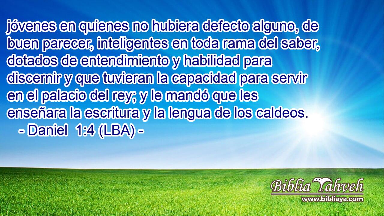 jóvenes en quienes no hubiera defecto alguno, de buen parecer, inteligentes en toda rama del saber, dotados de entendimiento y habilidad para discernir y que tuvieran la capacidad para servir en el palacio del rey; y le mandó que les enseñara la escritura y la lengua de los caldeos.