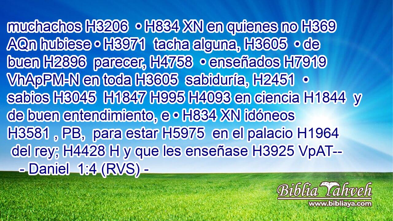 muchachos H3206  • H834 XN en quienes no H369 AQn hubiese • H3971  tacha alguna, H3605  • de buen H2896  parecer, H4758  • enseñados H7919 VhApPM-N en toda H3605  sabiduría, H2451  • sabios H3045  H1847 H995 H4093 en ciencia H1844  y de buen entendimiento, e • H834 XN idóneos H3581 , PB,  para estar H5975  en el palacio H1964  del rey; H4428 H y que les enseñase H3925 VpAT--