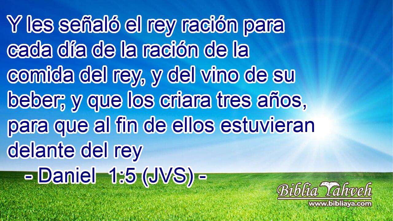 Y les señaló el rey ración para cada día de la ración de la comida del rey, y del vino de su beber; y que los criara tres años, para que al fin de ellos estuvieran delante del rey