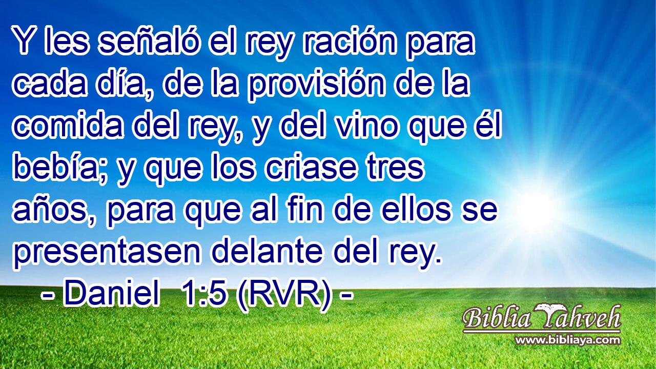 Y les señaló el rey ración para cada día, de la provisión de la comida del rey, y del vino que él bebía; y que los criase tres años, para que al fin de ellos se presentasen delante del rey.