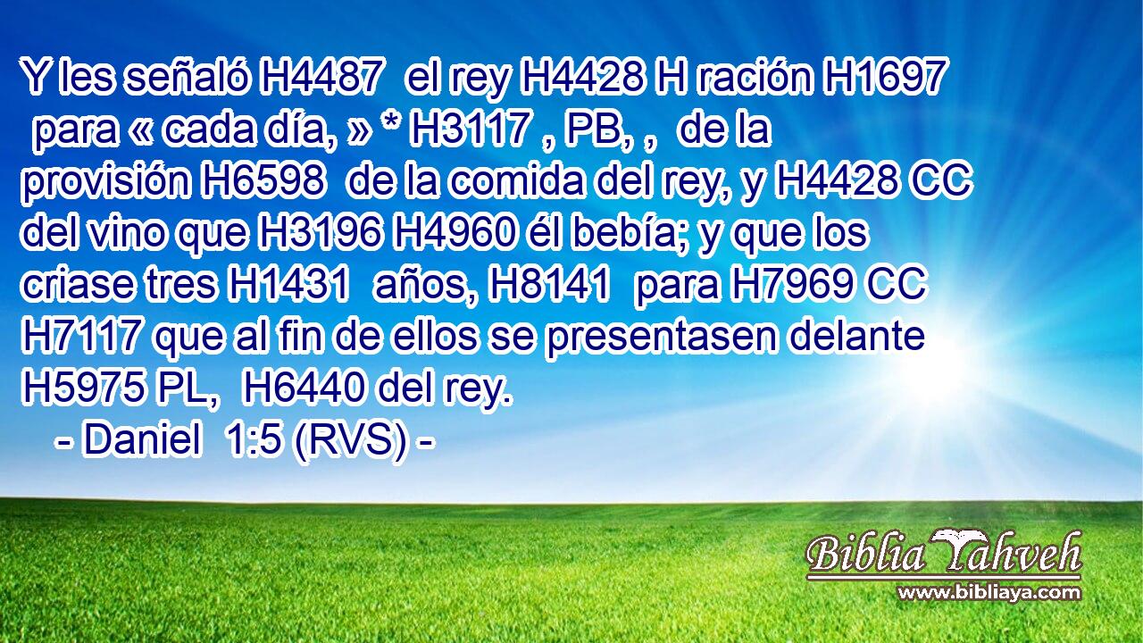 Y les señaló H4487  el rey H4428 H ración H1697  para « cada día, » * H3117 , PB, ,  de la provisión H6598  de la comida del rey, y H4428 CC del vino que H3196 H4960 él bebía; y que los criase tres H1431  años, H8141  para H7969 CC H7117 que al fin de ellos se presentasen delante H5975 PL,  H6440 del rey. 