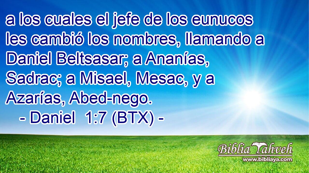 a los cuales el jefe de los eunucos les cambió los nombres, llamando a Daniel Beltsasar; a Ananías, Sadrac; a Misael, Mesac, y a Azarías, Abed-nego.