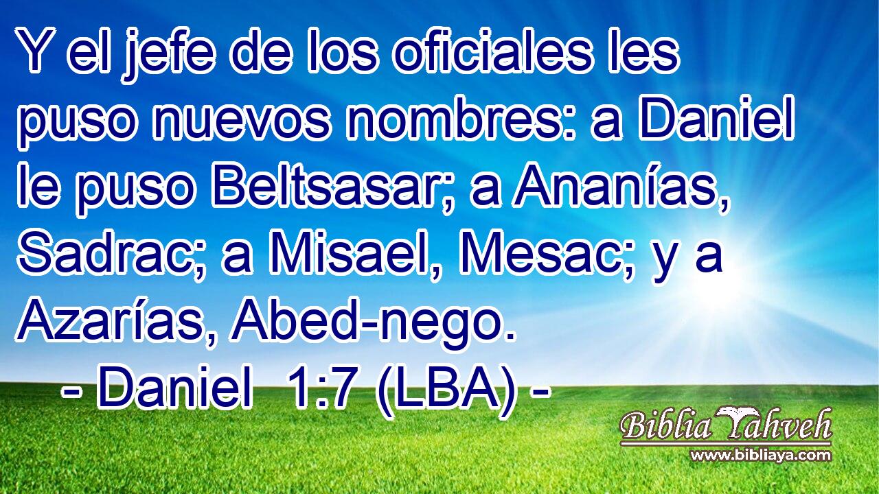 Y el jefe de los oficiales les puso nuevos nombres: a Daniel le puso Beltsasar; a Ananías, Sadrac; a Misael, Mesac; y a Azarías, Abed-nego.