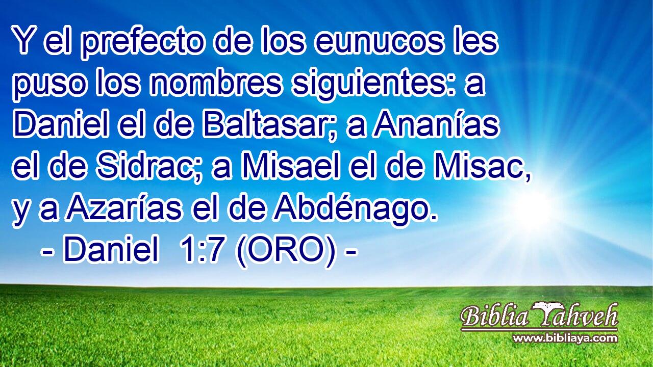  Y el prefecto de los eunucos les puso los nombres siguientes: a Daniel el de Baltasar; a Ananías el de Sidrac; a Misael el de Misac, y a Azarías el de Abdénago. 
