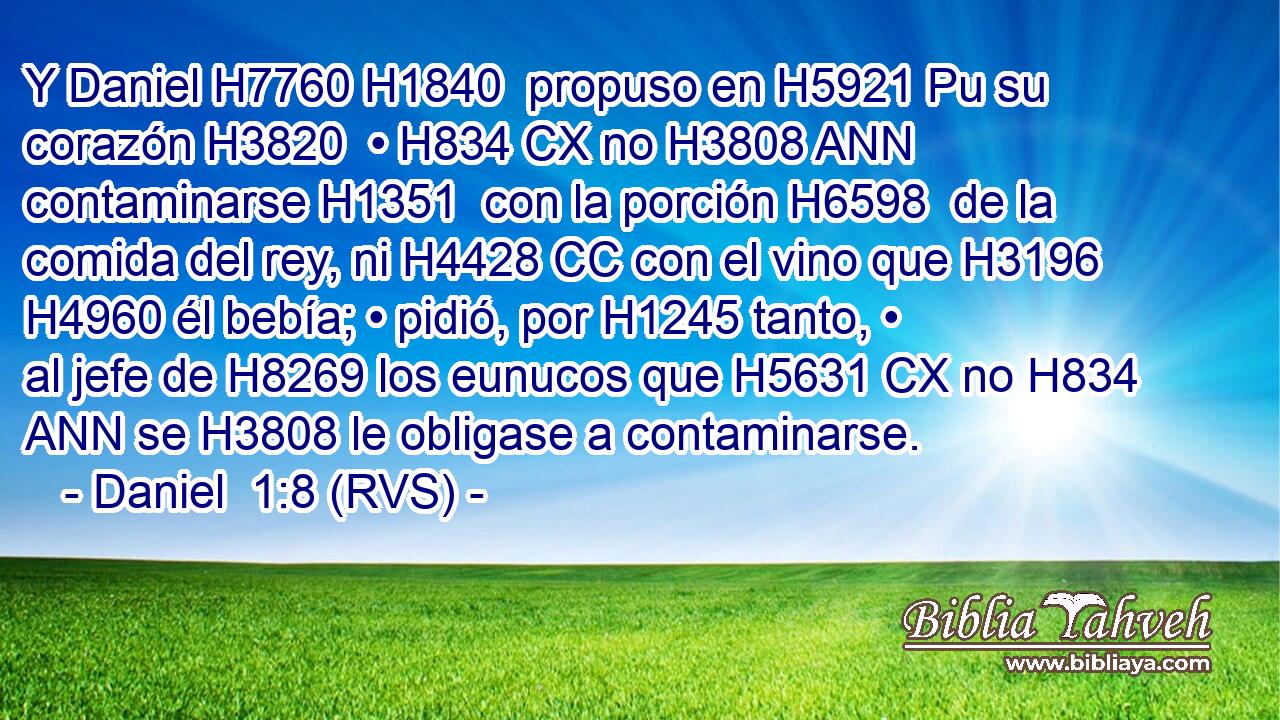 Y Daniel H7760 H1840  propuso en H5921 Pu su corazón H3820  • H834 CX no H3808 ANN contaminarse H1351  con la porción H6598  de la comida del rey, ni H4428 CC con el vino que H3196 H4960 él bebía; • pidió, por H1245 tanto, • al jefe de H8269 los eunucos que H5631 CX no H834 ANN se H3808 le obligase a contaminarse. 