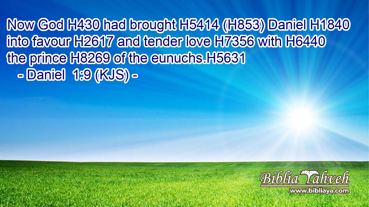 Now God H430 had brought H5414 (H853) Daniel H1840 into favour H2617 and tender love H7356 with H6440 the prince H8269 of the eunuchs.H5631