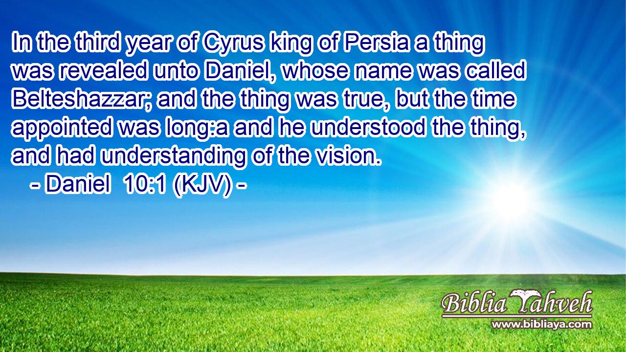 In the third year of Cyrus king of Persia a thing was revealed unto Daniel, whose name was called Belteshazzar; and the thing was true, but the time appointed was long:a and he understood the thing, and had understanding of the vision.