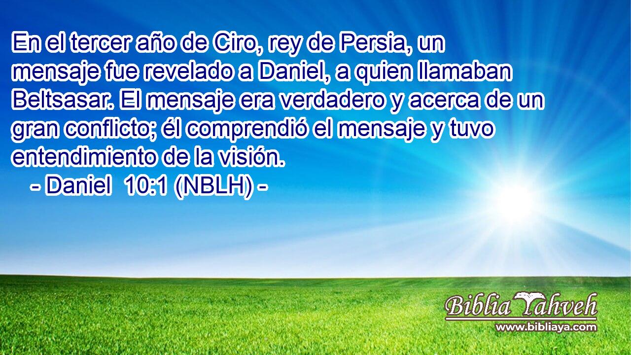  En el tercer año de Ciro, rey de Persia, un mensaje fue revelado a Daniel, a quien llamaban Beltsasar. El mensaje era verdadero y acerca de un gran conflicto; él comprendió el mensaje y tuvo entendimiento de la visión. 