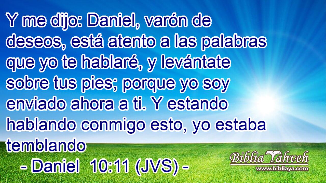 Y me dijo: Daniel, varón de deseos, está atento a las palabras que yo te hablaré, y levántate sobre tus pies; porque yo soy enviado ahora a ti. Y estando hablando conmigo esto, yo estaba temblando