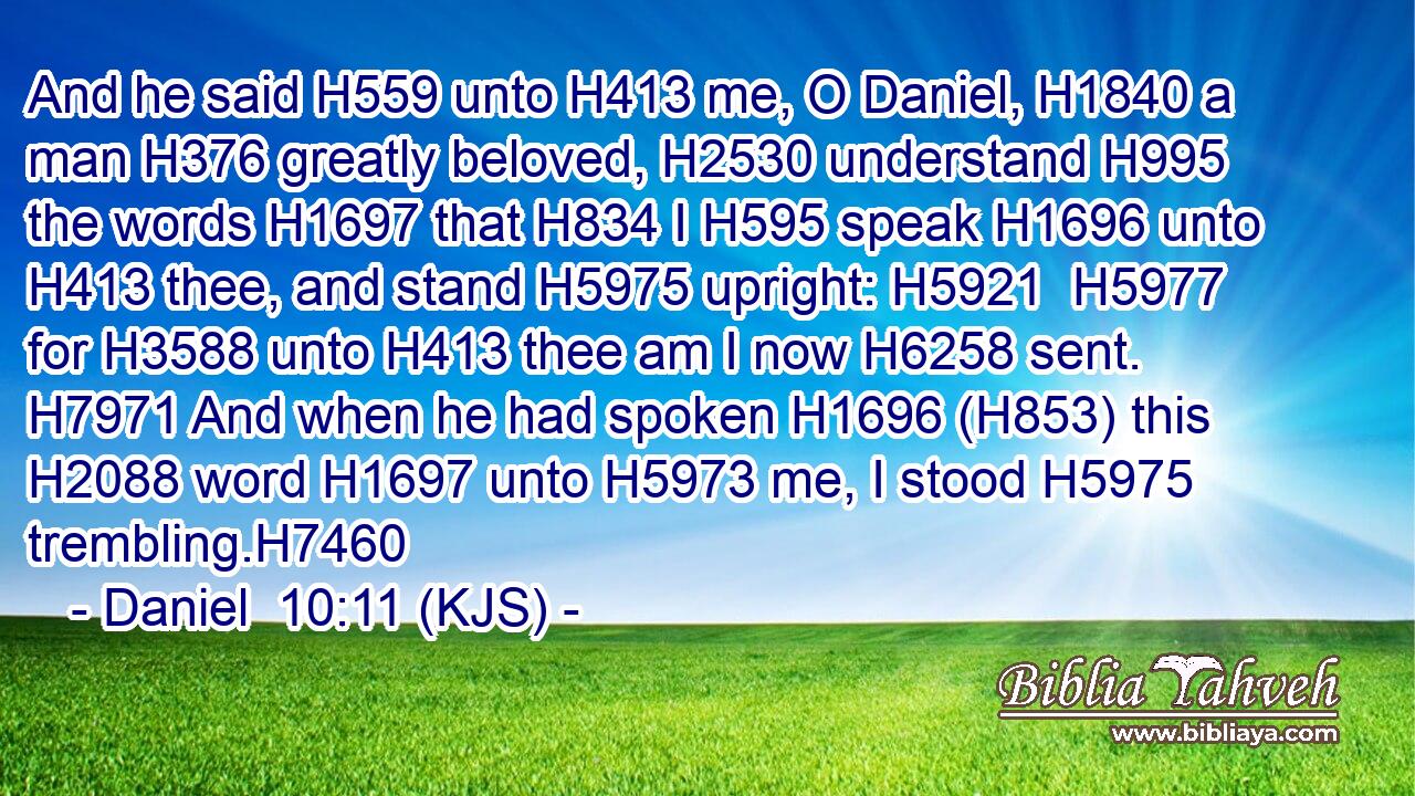 And he said H559 unto H413 me, O Daniel, H1840 a man H376 greatly beloved, H2530 understand H995 the words H1697 that H834 I H595 speak H1696 unto H413 thee, and stand H5975 upright: H5921  H5977 for H3588 unto H413 thee am I now H6258 sent. H7971 And when he had spoken H1696 (H853) this H2088 word H1697 unto H5973 me, I stood H5975 trembling.H7460