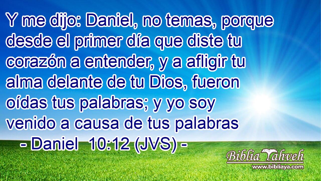 Y me dijo: Daniel, no temas, porque desde el primer día que diste tu corazón a entender, y a afligir tu alma delante de tu Dios, fueron oídas tus palabras; y yo soy venido a causa de tus palabras