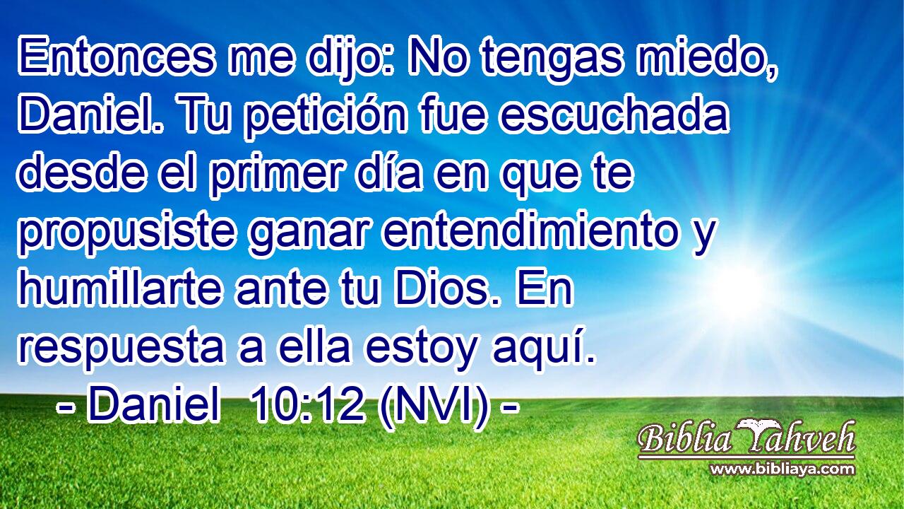  Entonces me dijo: No tengas miedo, Daniel. Tu petición fue escuchada desde el primer día en que te propusiste ganar entendimiento y humillarte ante tu Dios. En respuesta a ella estoy aquí. 
