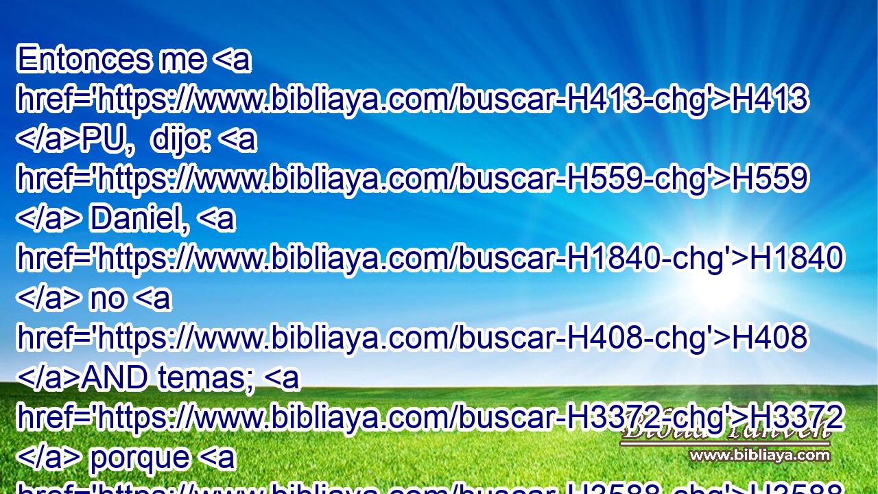 Entonces me H413 PU,  dijo: H559  Daniel, H1840  no H408 AND temas; H3372  porque H3588 CK desde H4480 PM el primer H7223 H • día H3117 H que H834 XN dispusiste H5414  • tu corazón H3820  H995 a entender y a humillarte H6031  H6440 H430 en la presencia de tu Dios, fueron oídas H8085 VnPsPM3 tus palabras; H1697  y a causa de tus palabras H1697  yo H589  H935 he venido. 