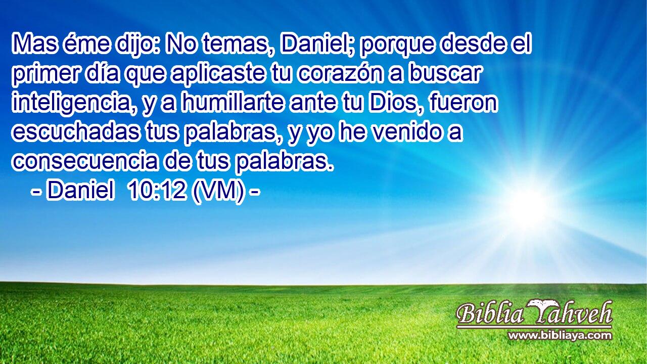  Mas éme dijo: No temas, Daniel; porque desde el primer día que aplicaste tu corazón a buscar inteligencia, y a humillarte ante tu Dios, fueron escuchadas tus palabras, y yo he venido a consecuencia de tus palabras. 