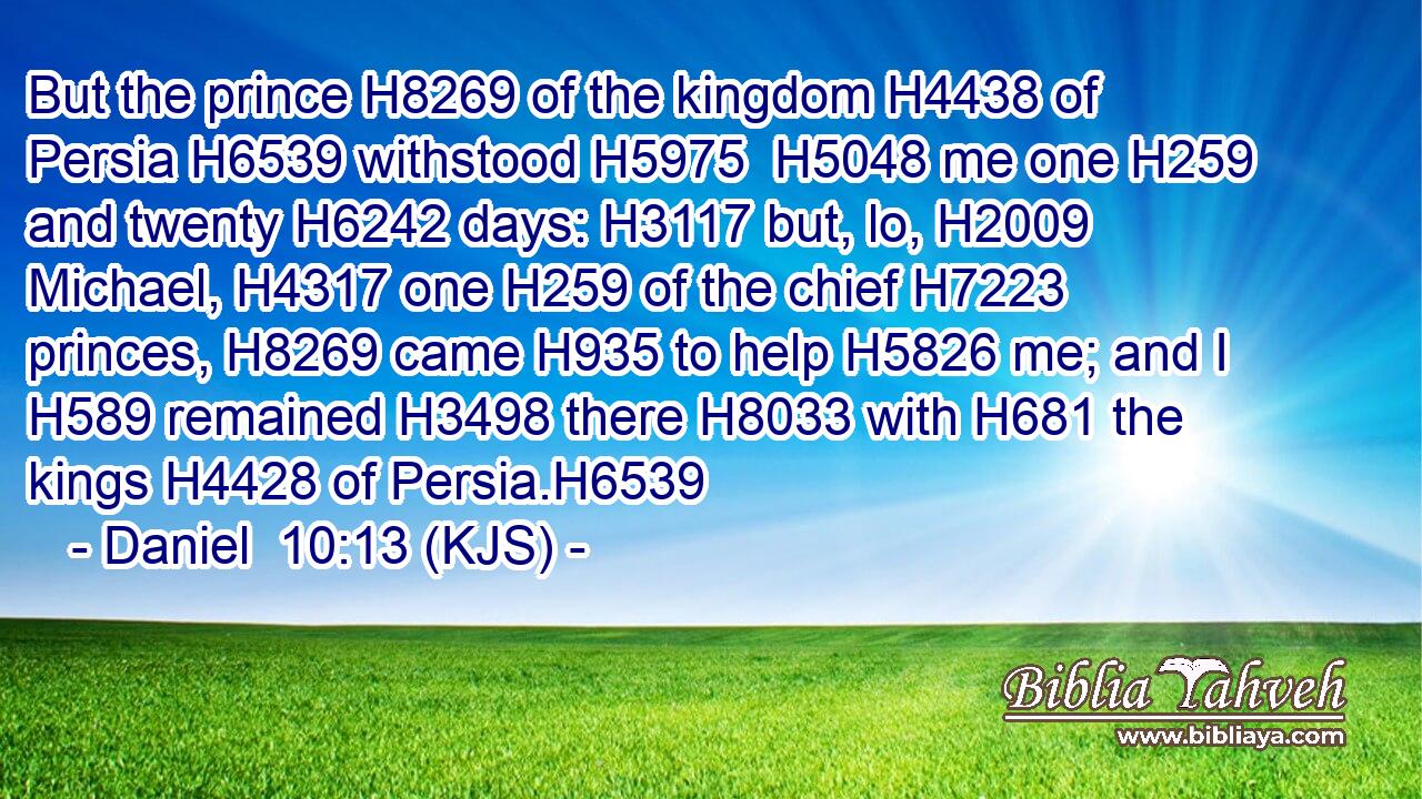 But the prince H8269 of the kingdom H4438 of Persia H6539 withstood H5975  H5048 me one H259 and twenty H6242 days: H3117 but, lo, H2009 Michael, H4317 one H259 of the chief H7223 princes, H8269 came H935 to help H5826 me; and I H589 remained H3498 there H8033 with H681 the kings H4428 of Persia.H6539