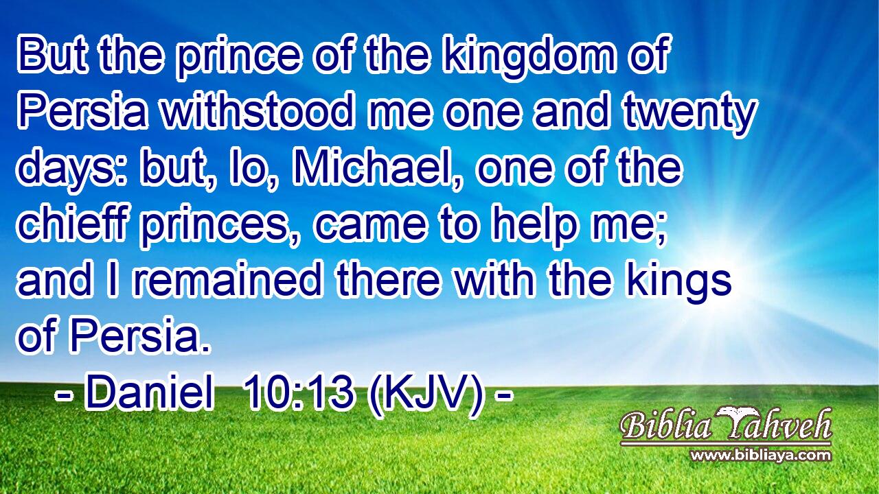 But the prince of the kingdom of Persia withstood me one and twenty days: but, lo, Michael, one of the chieff princes, came to help me; and I remained there with the kings of Persia.