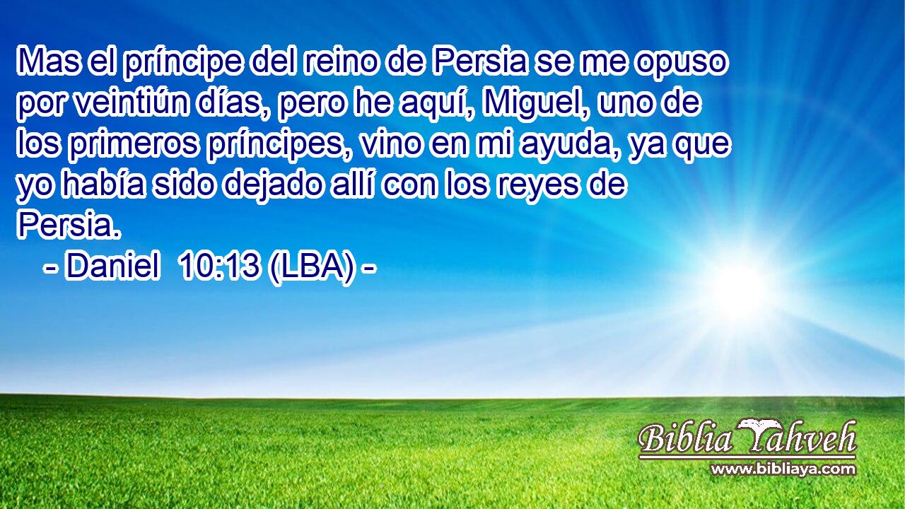 Mas el príncipe del reino de Persia se me opuso por veintiún días, pero he aquí, Miguel, uno de los primeros príncipes, vino en mi ayuda, ya que yo había sido dejado allí con los reyes de Persia.