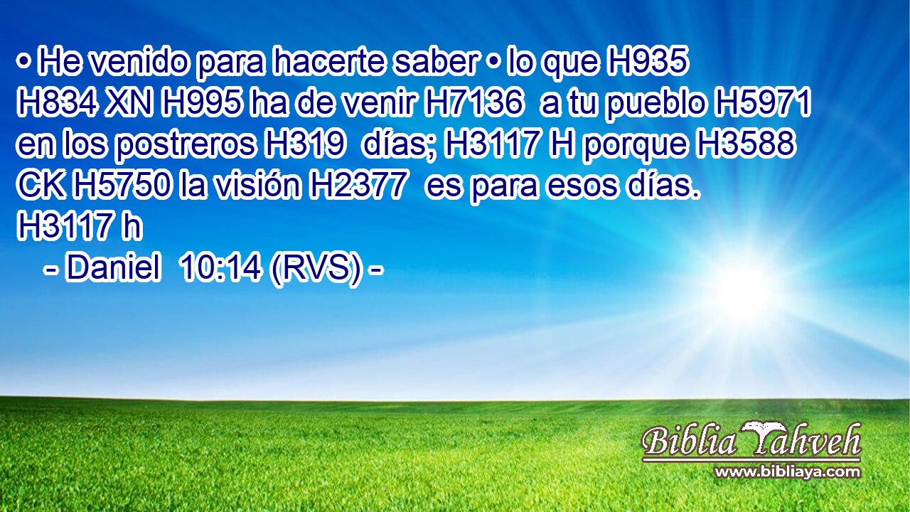 • He venido para hacerte saber • lo que H935 H834 XN H995 ha de venir H7136  a tu pueblo H5971  en los postreros H319  días; H3117 H porque H3588 CK H5750 la visión H2377  es para esos días. H3117 h 