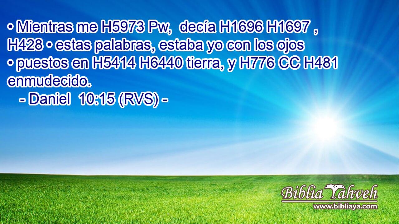 • Mientras me H5973 Pw,  decía H1696 H1697 ,  H428 • estas palabras, estaba yo con los ojos • puestos en H5414 H6440 tierra, y H776 CC H481 enmudecido. 