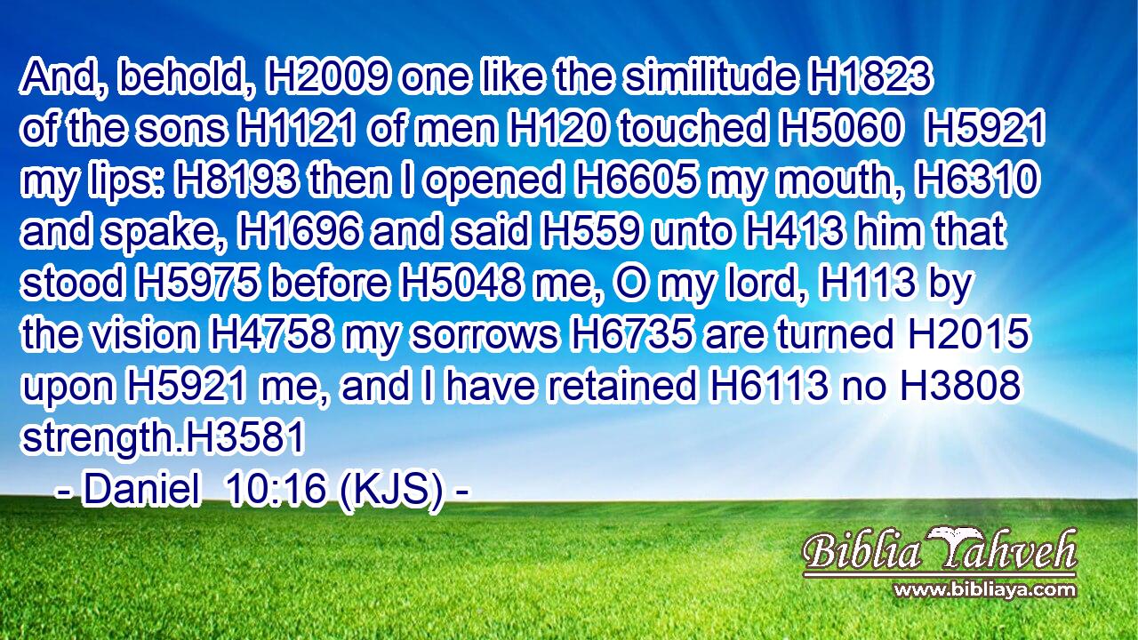 And, behold, H2009 one like the similitude H1823 of the sons H1121 of men H120 touched H5060  H5921 my lips: H8193 then I opened H6605 my mouth, H6310 and spake, H1696 and said H559 unto H413 him that stood H5975 before H5048 me, O my lord, H113 by the vision H4758 my sorrows H6735 are turned H2015 upon H5921 me, and I have retained H6113 no H3808 strength.H3581
