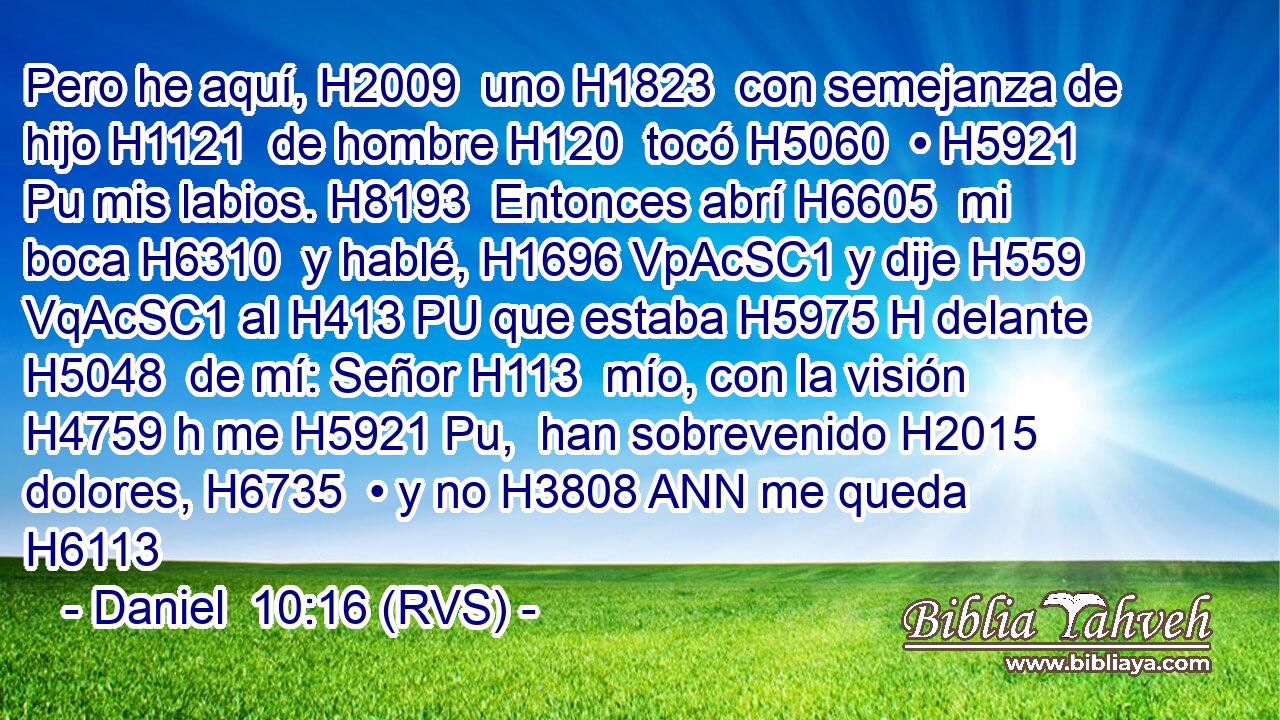 Pero he aquí, H2009  uno H1823  con semejanza de hijo H1121  de hombre H120  tocó H5060  • H5921 Pu mis labios. H8193  Entonces abrí H6605  mi boca H6310  y hablé, H1696 VpAcSC1 y dije H559 VqAcSC1 al H413 PU que estaba H5975 H delante H5048  de mí: Señor H113  mío, con la visión H4759 h me H5921 Pu,  han sobrevenido H2015  dolores, H6735  • y no H3808 ANN me queda H6113 
