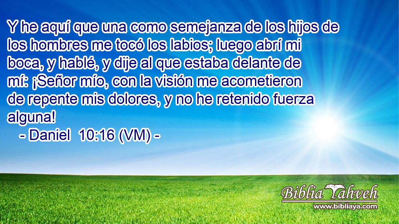  Y he aquí que una como semejanza de los hijos de los hombres me tocó los labios; luego abrí mi boca, y hablé, y dije al que estaba delante de mí: ¡Señor mío, con la visión me acometieron de repente mis dolores, y no he retenido fuerza alguna! 