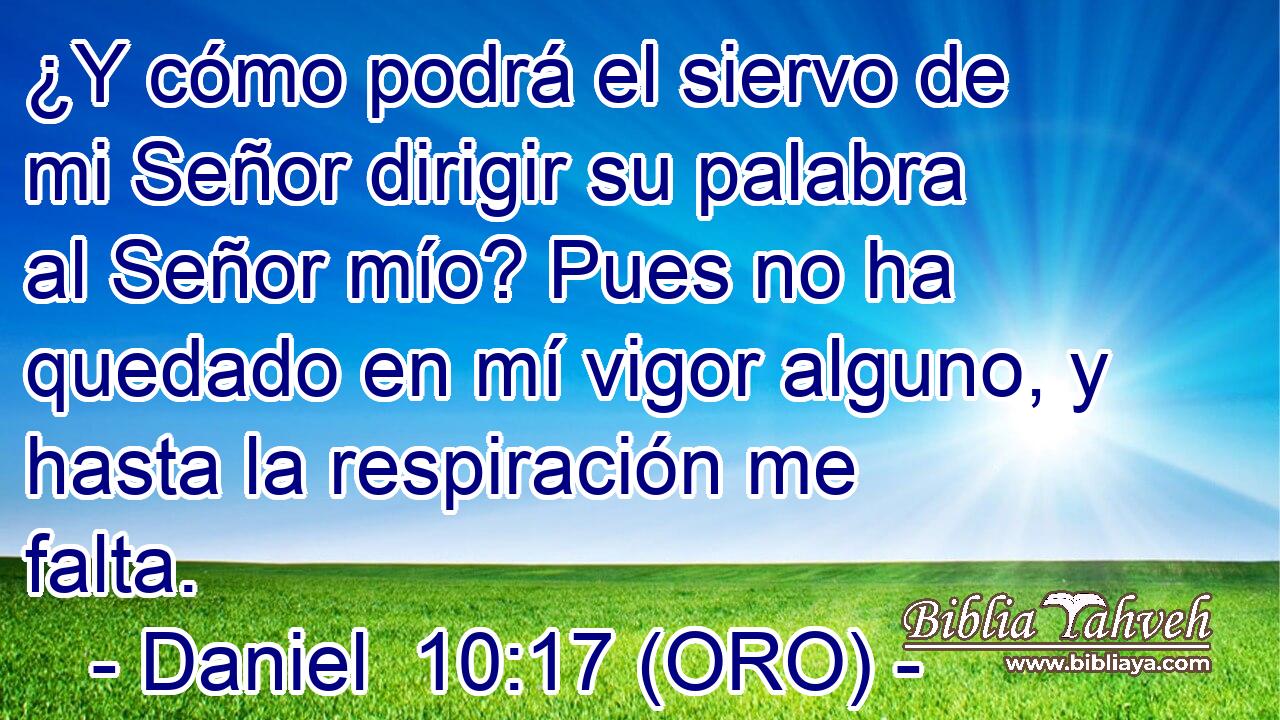  ¿Y cómo podrá el siervo de mi Señor dirigir su palabra al Señor mío? Pues no ha quedado en mí vigor alguno, y hasta la respiración me falta. 