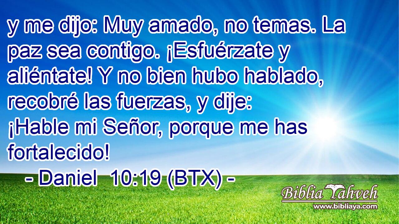 y me dijo: Muy amado, no temas. La paz sea contigo. ¡Esfuérzate y aliéntate! Y no bien hubo hablado, recobré las fuerzas, y dije: ¡Hable mi Señor, porque me has fortalecido!