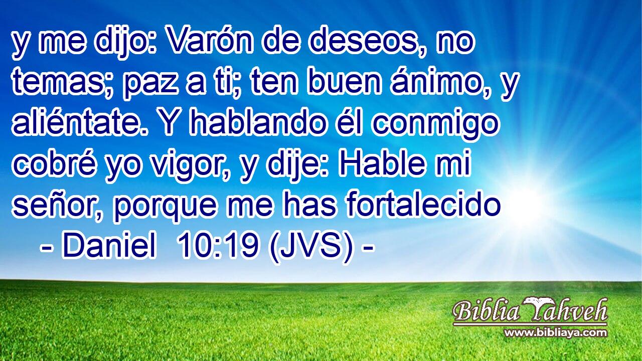 y me dijo: Varón de deseos, no temas; paz a ti; ten buen ánimo, y aliéntate. Y hablando él conmigo cobré yo vigor, y dije: Hable mi señor, porque me has fortalecido