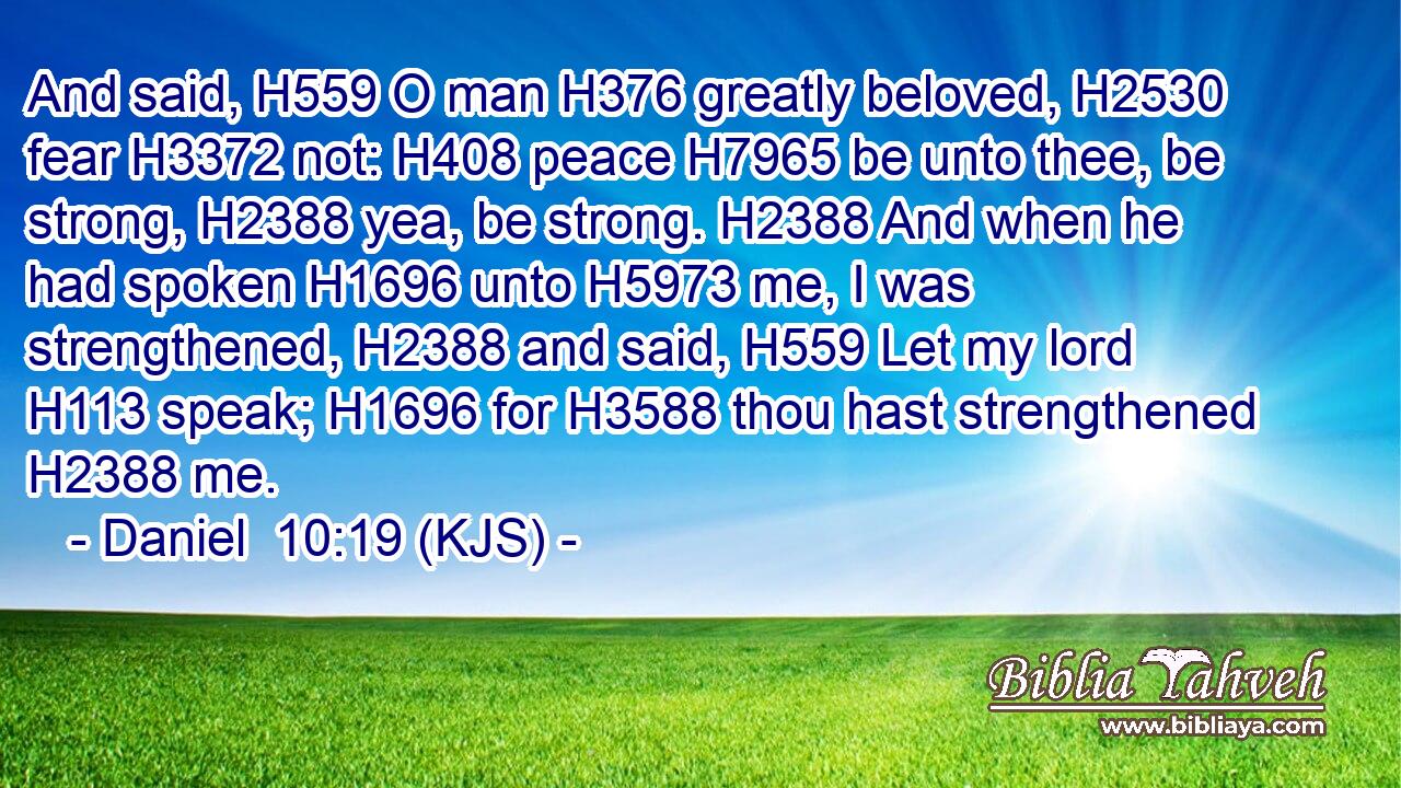 And said, H559 O man H376 greatly beloved, H2530 fear H3372 not: H408 peace H7965 be unto thee, be strong, H2388 yea, be strong. H2388 And when he had spoken H1696 unto H5973 me, I was strengthened, H2388 and said, H559 Let my lord H113 speak; H1696 for H3588 thou hast strengthened H2388 me.