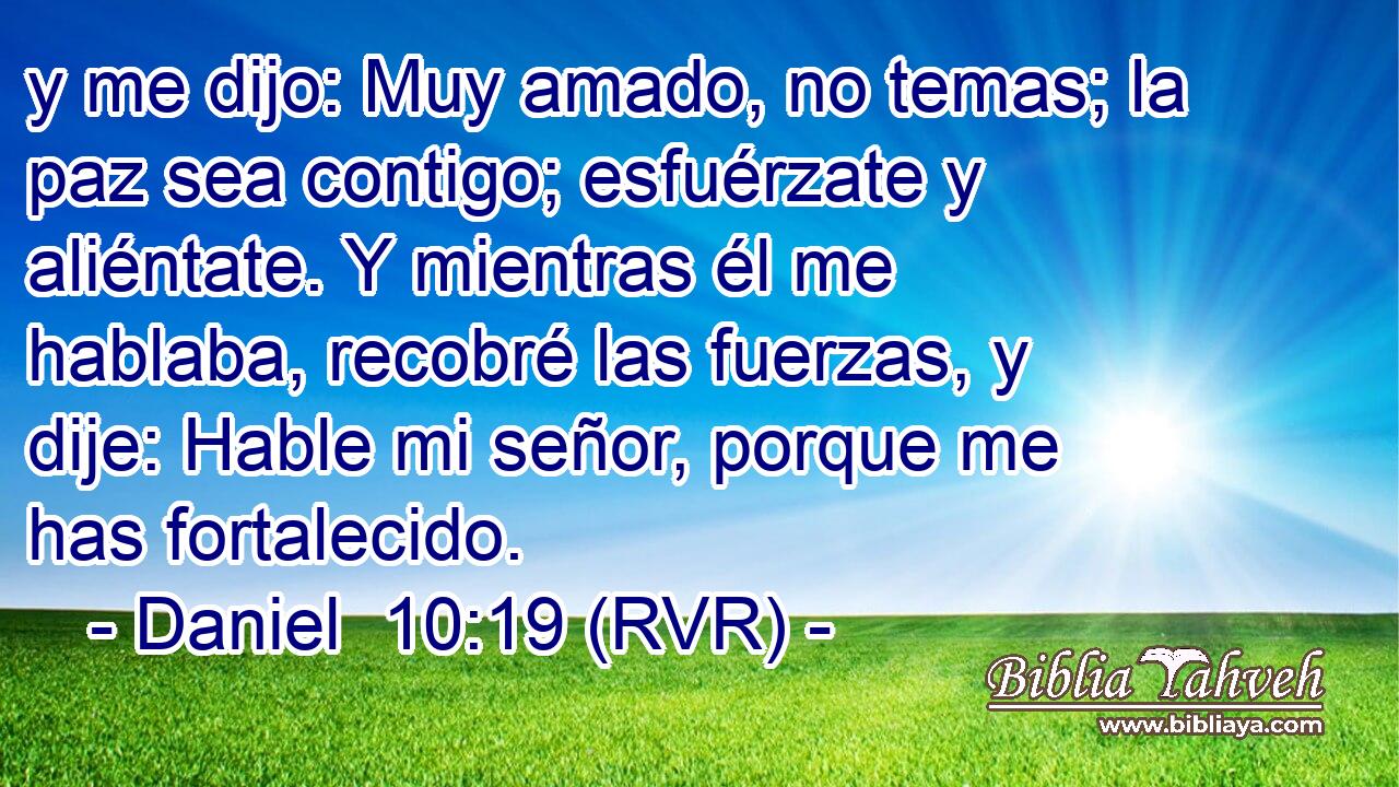 y me dijo: Muy amado, no temas; la paz sea contigo; esfuérzate y aliéntate. Y mientras él me hablaba, recobré las fuerzas, y dije: Hable mi señor, porque me has fortalecido.