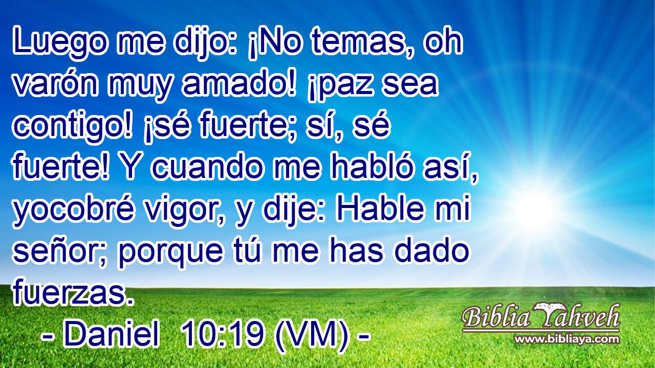 Luego me dijo: ¡No temas, oh varón muy amado! ¡paz sea contigo! ¡sé fuerte; sí, sé fuerte! Y cuando me habló así, yocobré vigor, y dije: Hable mi señor; porque tú me has dado fuerzas. 