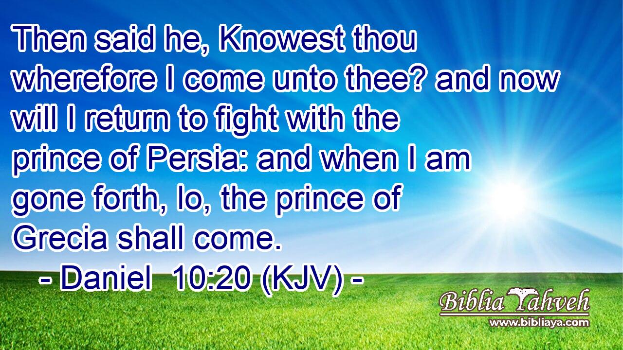 Then said he, Knowest thou wherefore I come unto thee? and now will I return to fight with the prince of Persia: and when I am gone forth, lo, the prince of Grecia shall come.