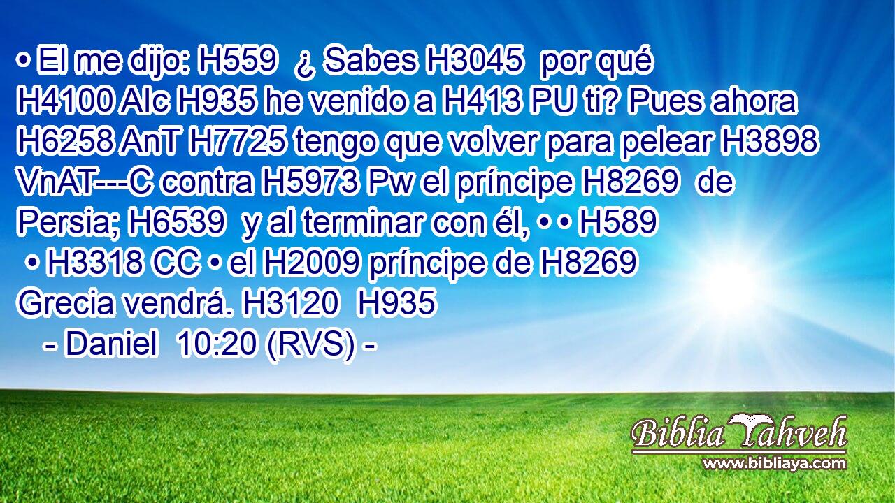 • El me dijo: H559  ¿ Sabes H3045  por qué H4100 AIc H935 he venido a H413 PU ti? Pues ahora H6258 AnT H7725 tengo que volver para pelear H3898 VnAT---C contra H5973 Pw el príncipe H8269  de Persia; H6539  y al terminar con él, • • H589  • H3318 CC • el H2009 príncipe de H8269 Grecia vendrá. H3120  H935 