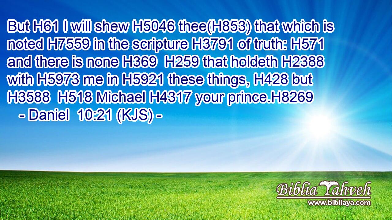 But H61 I will shew H5046 thee(H853) that which is noted H7559 in the scripture H3791 of truth: H571 and there is none H369  H259 that holdeth H2388 with H5973 me in H5921 these things, H428 but H3588  H518 Michael H4317 your prince.H8269