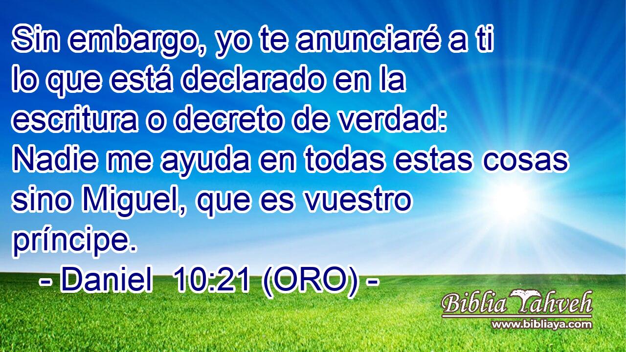  Sin embargo, yo te anunciaré a ti lo que está declarado en la escritura o decreto de verdad: Nadie me ayuda en todas estas cosas sino Miguel, que es vuestro príncipe. 