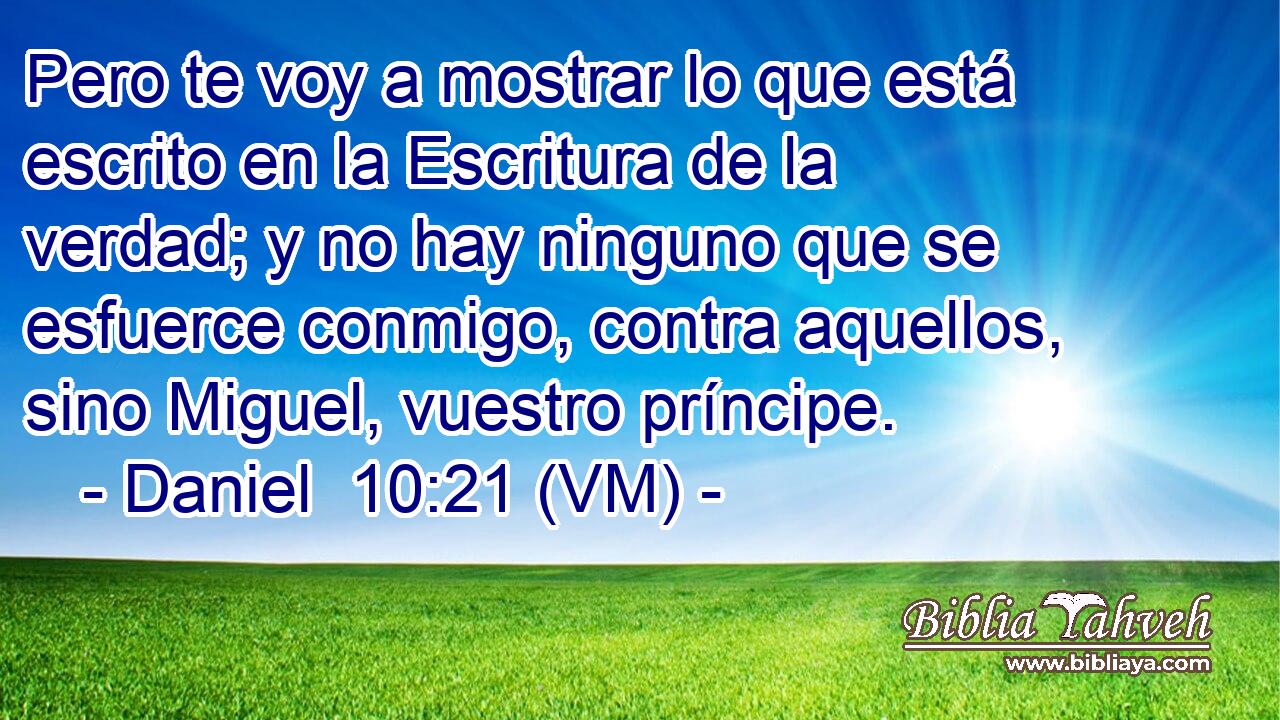  Pero te voy a mostrar lo que está escrito en la Escritura de la verdad; y no hay ninguno que se esfuerce conmigo, contra aquellos, sino Miguel, vuestro príncipe. 