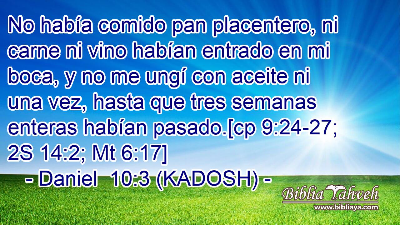  No había comido pan placentero, ni carne ni vino habían entrado en mi boca, y no me ungí con aceite ni una vez, hasta que tres semanas enteras habían pasado.[cp 9:24-27; 2S 14:2; Mt 6:17] 