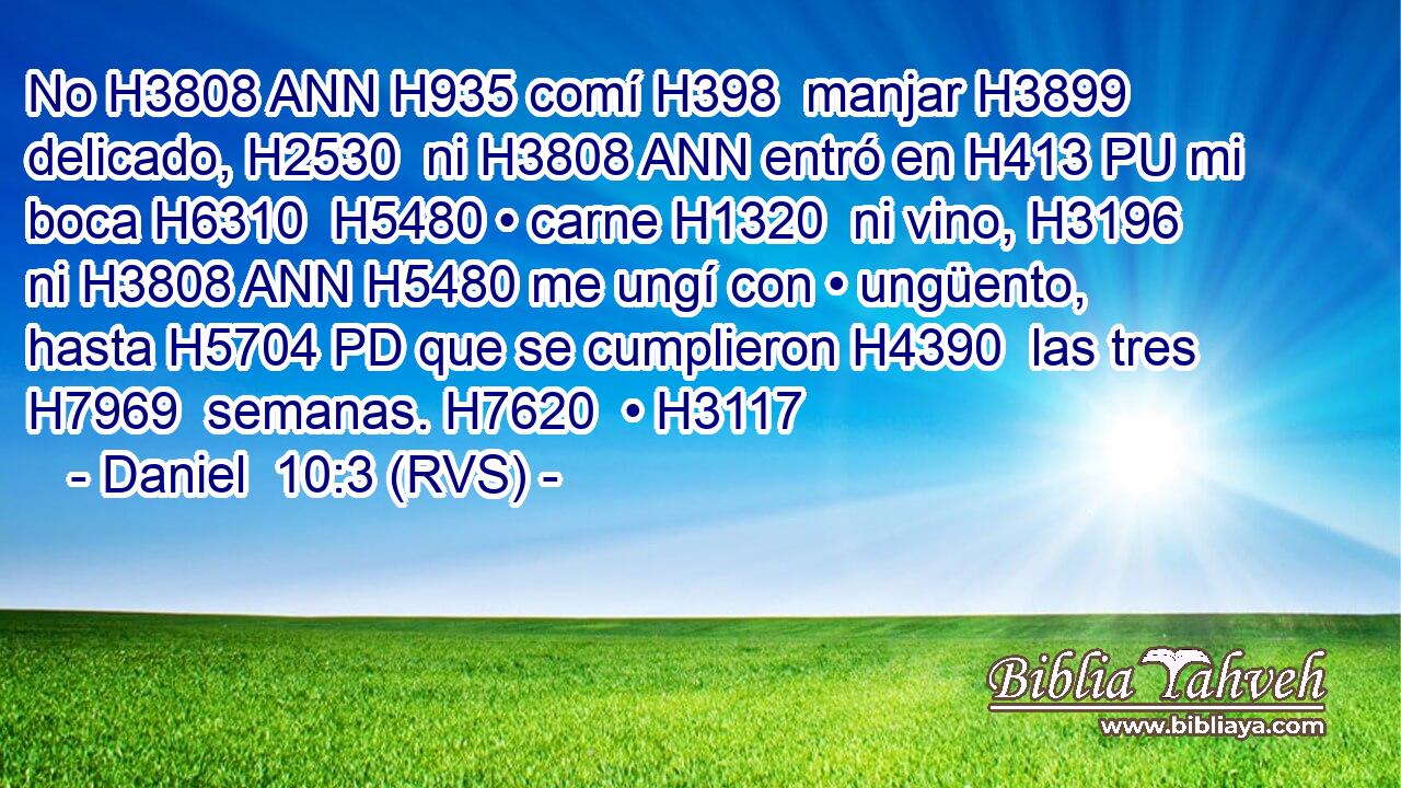 No H3808 ANN H935 comí H398  manjar H3899  delicado, H2530  ni H3808 ANN entró en H413 PU mi boca H6310  H5480 • carne H1320  ni vino, H3196  ni H3808 ANN H5480 me ungí con • ungüento, hasta H5704 PD que se cumplieron H4390  las tres H7969  semanas. H7620  • H3117  