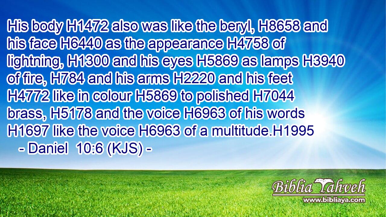 His body H1472 also was like the beryl, H8658 and his face H6440 as the appearance H4758 of lightning, H1300 and his eyes H5869 as lamps H3940 of fire, H784 and his arms H2220 and his feet H4772 like in colour H5869 to polished H7044 brass, H5178 and the voice H6963 of his words H1697 like the voice H6963 of a multitude.H1995