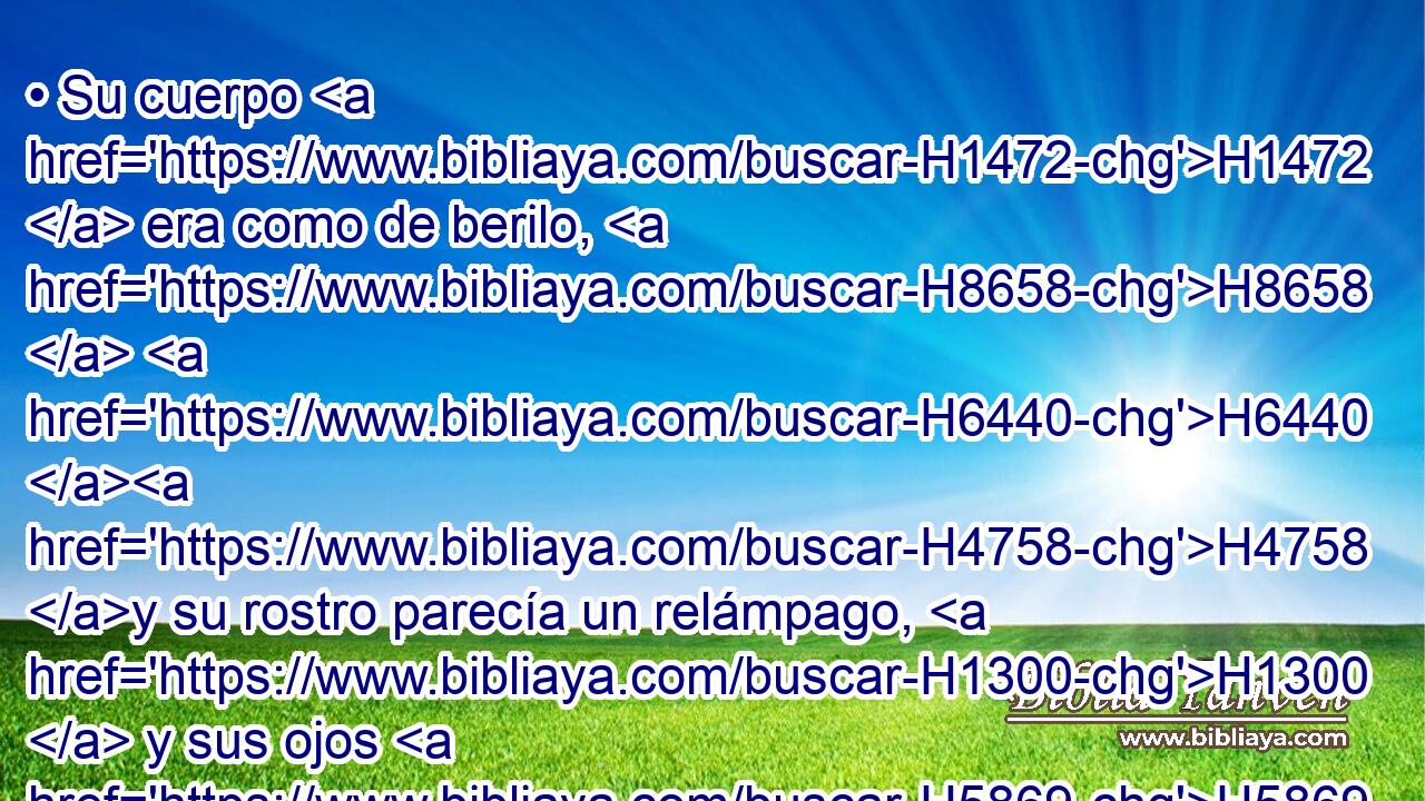 • Su cuerpo H1472  era como de berilo, H8658  H6440 H4758 y su rostro parecía un relámpago, H1300  y sus ojos H5869  como antorchas H3940  de fuego, H784  y sus brazos H2220  y sus pies H4772  como de color H5869  de bronce H5178  bruñido, H7044  y el sonido H6963  de sus palabras H1697  como el estruendo H6963  de una multitud. H1995  